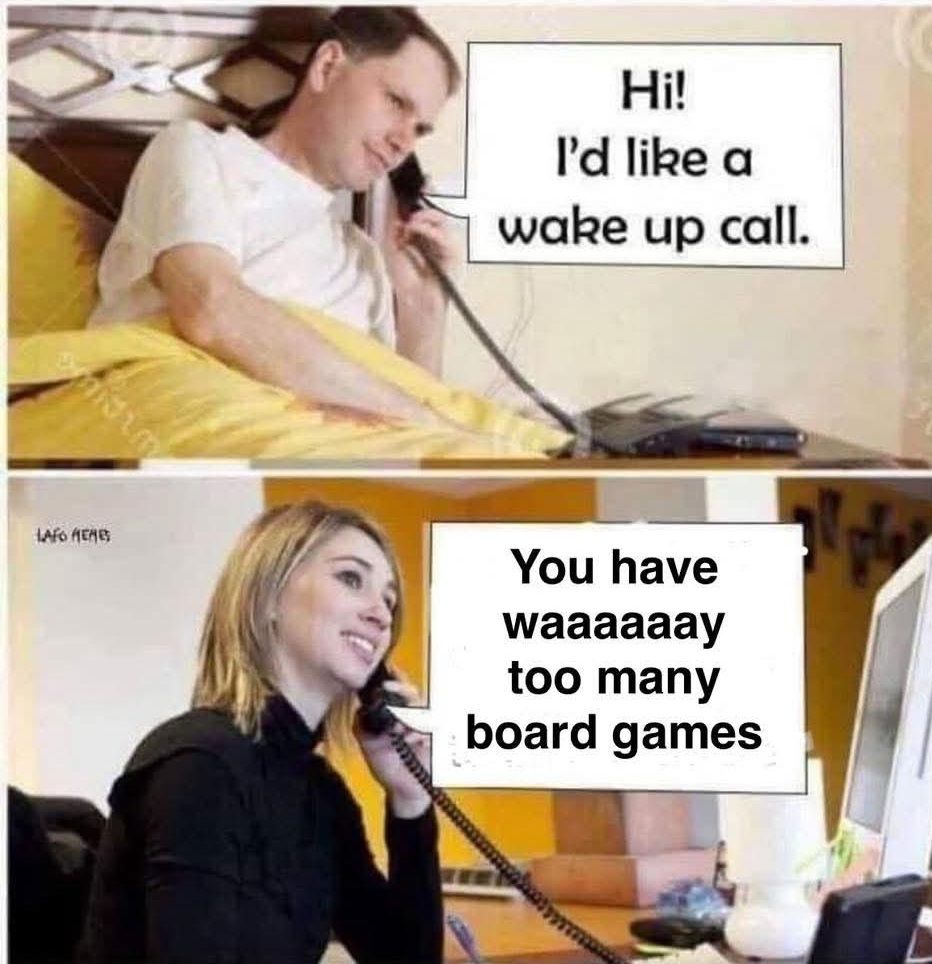 A meme image in two panels, one over the other.

The top panel is a man wearing a white T-Shirt lying in bed, presumably in a hotel room. He has a landline phone with the receiver to his ear. There is a dialogue box and he says, "Hi! I'd like a wake up call."

The lower panel is a woman with medium length blonde hair wearing casual professional attire. She is sitting at a desk, presumably the reception desk at the hotel the man is staying in. She also has a phone receiver to her ear and a text box where she responds to the man's request by saying, "You have waaaaaay too many board games."