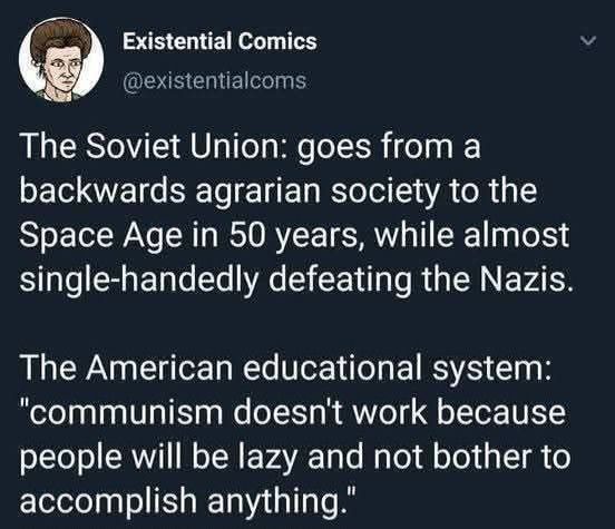 Tweet from Existential Comics;

The Soviet Union: goes from a backwards agrarian society to the Space Age in 50 years, while almost single-handedly defeating the Nazis. 

The American educational system: “communism doesn’t work because people will be lazy and not bother to accomplish anything.” 