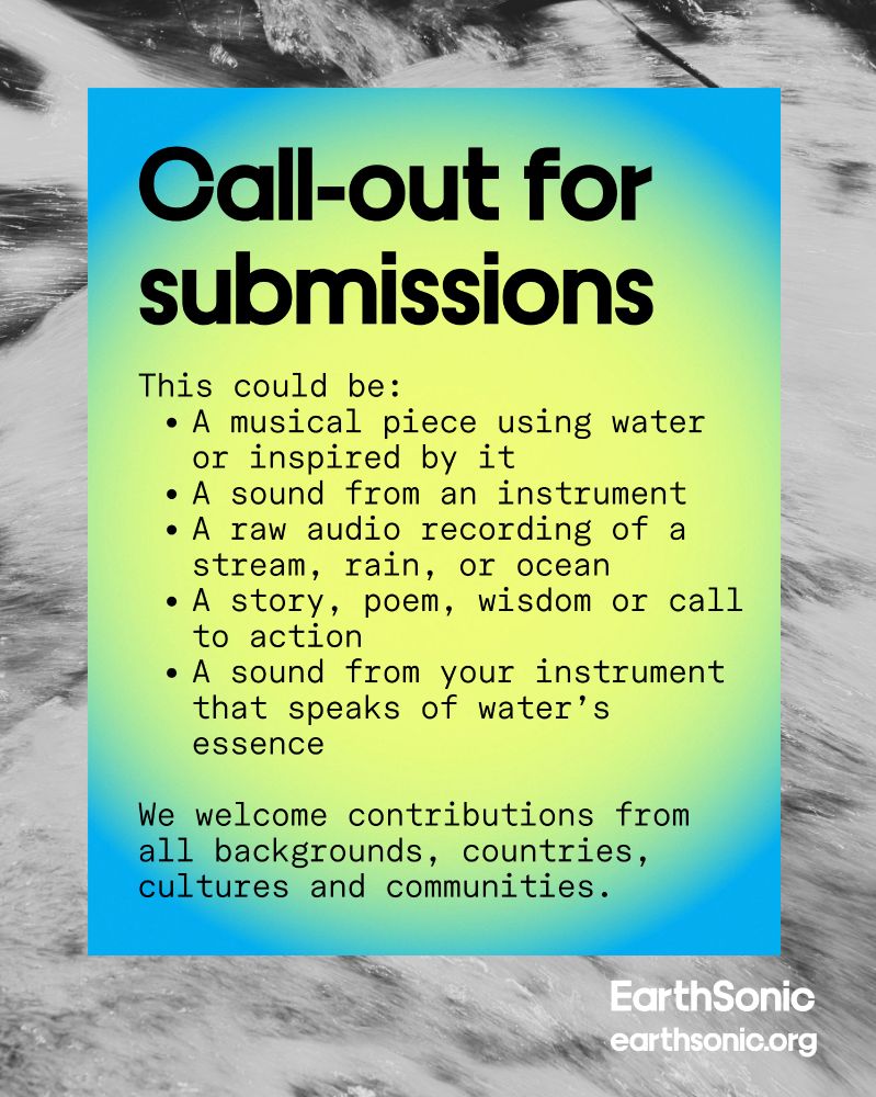 A text block on a blue-green gradient background reads “Call out for submissions: This could be:
* A musical piece using water or inspired by it
* A sound from an instrument
* A raw audio recording of a stream, rain, or ocean
* A story, poem, wisdom or call to action
* A sound from your instrument that speaks of water’s essence

We welcome contributions from all backgrounds, countries, cultures and communities.” Background shows abstract, wave-like patterns in grayscale.