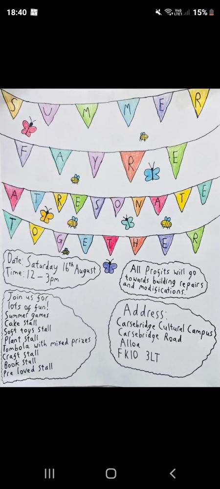 Poster reads: 
Date: Saturday 16th August
Time: 12 - 3pm

Join us for lots of fun! 
Summer games
Cake stall
Soft toys stall
Plant stall
Tombola with mixed prizes
Craft stall
Book stall
Pre loved stall

All profits will go towards building repairs and modifications.

Address: 
Carsebridge Cultural Campus
Carsebridge Road
Alloa
FK10 3LT
