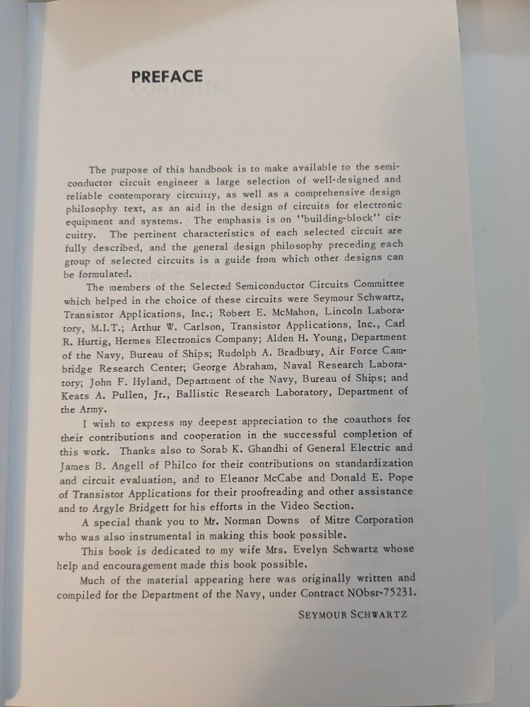 The preface: The purpose of this handbook is to make available the semiconductor circuit engineer, a large selection of well-designed and reliable contemporary circuitry as well as comprehensive design philosophy text as an aid in design of circuits for electronic equipment and systems The emphasis is on "building block" circuitry. The pertinent characteristics of each selected circuit are fully described and the general design philosophy precedes each group of selected circuits is a guide from which other designs can be formulated. The members of the selected semi-conductor conductor circuits committee (A list of names follows ill some interesting ones) Alden h. Young department of the Navy bureau of ships, Rudolph a. Bradbury Air Force Cambridge research center, George Abraham naval resource laboratory, John f. Hyland department of the Navy bureau of ships, and Keats a. Pullen Jr. Ballistic research laboratory department of the army. (The preface continues) I wish to express my deepest appreciation to the co-authors for their contributions and cooperation in the successful completion of this work. Thanks also to sorab k. ghandhi of general electric and James b. Angell of philco for their contributions on standardization and circuit elevation, + and to Eleanor McCabe and Donald e. Pope of transistor applications for their proofreading and other assistance and to argyle Bridget for his efforts in the video section. A special thank you to Mr. Norman Downs of miter corporation who was also instrumental in making this book possible. This book is dedicated to my wife Mrs. Evelyn Schwartz whose help and encouragement made this book possible. Much of the material appearing here was originally written and compiled by the department of the Navy under contract NObsr-75231.