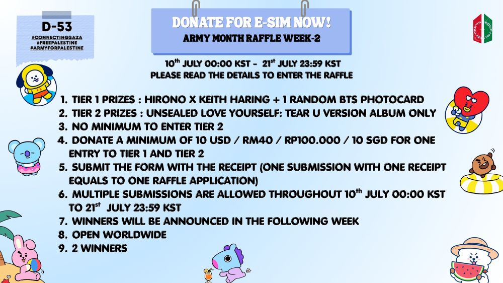 D-53
#CONNECTINGGAZA 
#FREEPALESTINE
#ARMYFORPALESTINE

DONATE FOR E-SIM!
ARMY MONTH RAFFLE WEEK- 2

10TH JULY 00:00 KST - 21ST JULY 23:59 KST
PLEASE READ THE DETAILS TO ENTER THE RAFFLE
1.  TIER 1 PRIZES : HIRONO X KEITH HARING + 1 RANDOM BTS PHOTOCARD
2. TIER 2 PRIZES : UNSEALED LOVE YOURSELF: TEAR U VERSION ALBUM ONLY
3. NO MINIMUM TO ENTER TIER 2
4. DONATE A MINIMUM OF 10 USD / RM40 / RP100.000 / 10 SGD FOR ONE ENTRY TO TIER 1 AND TIER 2
5. SUBMIT THE FORM WITH THE RECEIPT (ONE SUBMISSION WITH ONE RECEIPT EQUALS TO ONE RAFFLE APPLICATION)
6. MULTIPLE SUBMISSIONS ARE ALLOWED THROUGHOUT 10th JULY 00:00 KST  TO 21st  JULY 23:59 KST
7. WINNERS WILL BE ANNOUNCED IN THE FOLLOWING WEEK
8. OPEN WORLDWIDE
9. 2 WINNERS

@najungiesims on X