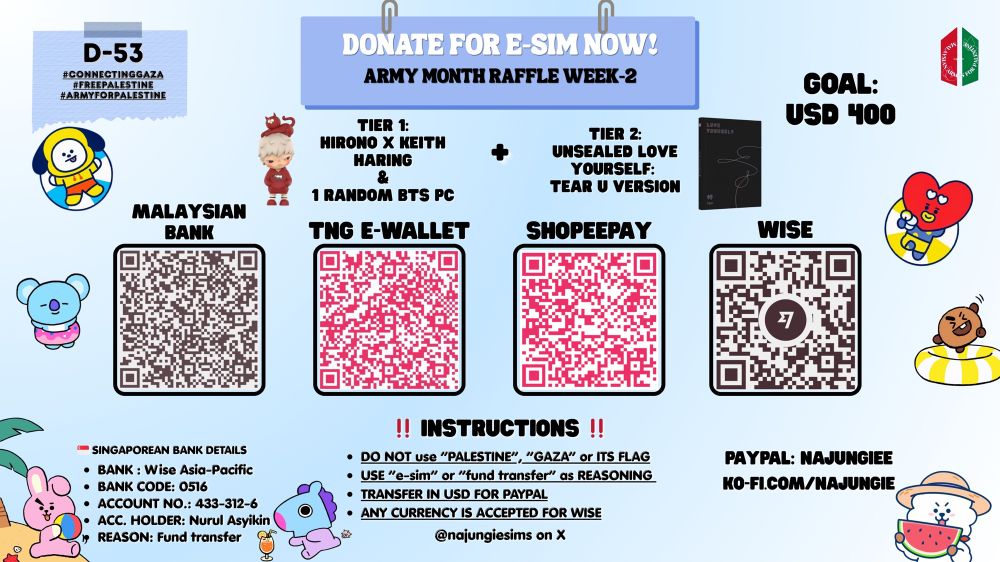 D-53
#ConnectingGaza
#FreePalestine
#ARMYforPalestine

DONATE FOR E-SIM!
ARMY MONTH RAFFLE WEEK-2

GOAL: $400

TIER 1:
HIRONO X KEITH HARING & 1 RANDOM BTS PC
+
TIER 2:
UNSEALED LOVE YOURSELF: TEAR U VERSION

- Malaysian Bank’s QR Code
- TNG e-Wallet’s QR Code
- Shopeepay’s QR Code
- Wise’s QR Code
-Stripe’s QR Code

🇸🇬 Singaporean Bank Details
- Bank Name: Wise Asia-Pacific Pte. Ltd.
- Bank Code: 0516
- Account No.: 433-312-6
- Acc. Holder: Nurul Asyikin
- Reason: Fund Transfer

PayPal: najungiee
Ko-fi: ko-fi.com/najungie

‼️INSTRUCTIONS‼️
- Do not use “Palestine”, “Gaza” or its flag
- Use “E-SIM” or “FUND TRANSFER” as reasoning
- Transfer in USD/MYR FOR PAYPAL
- ANY CURRENCY ACCEPTED FOR WISE

@najungiesims on X
