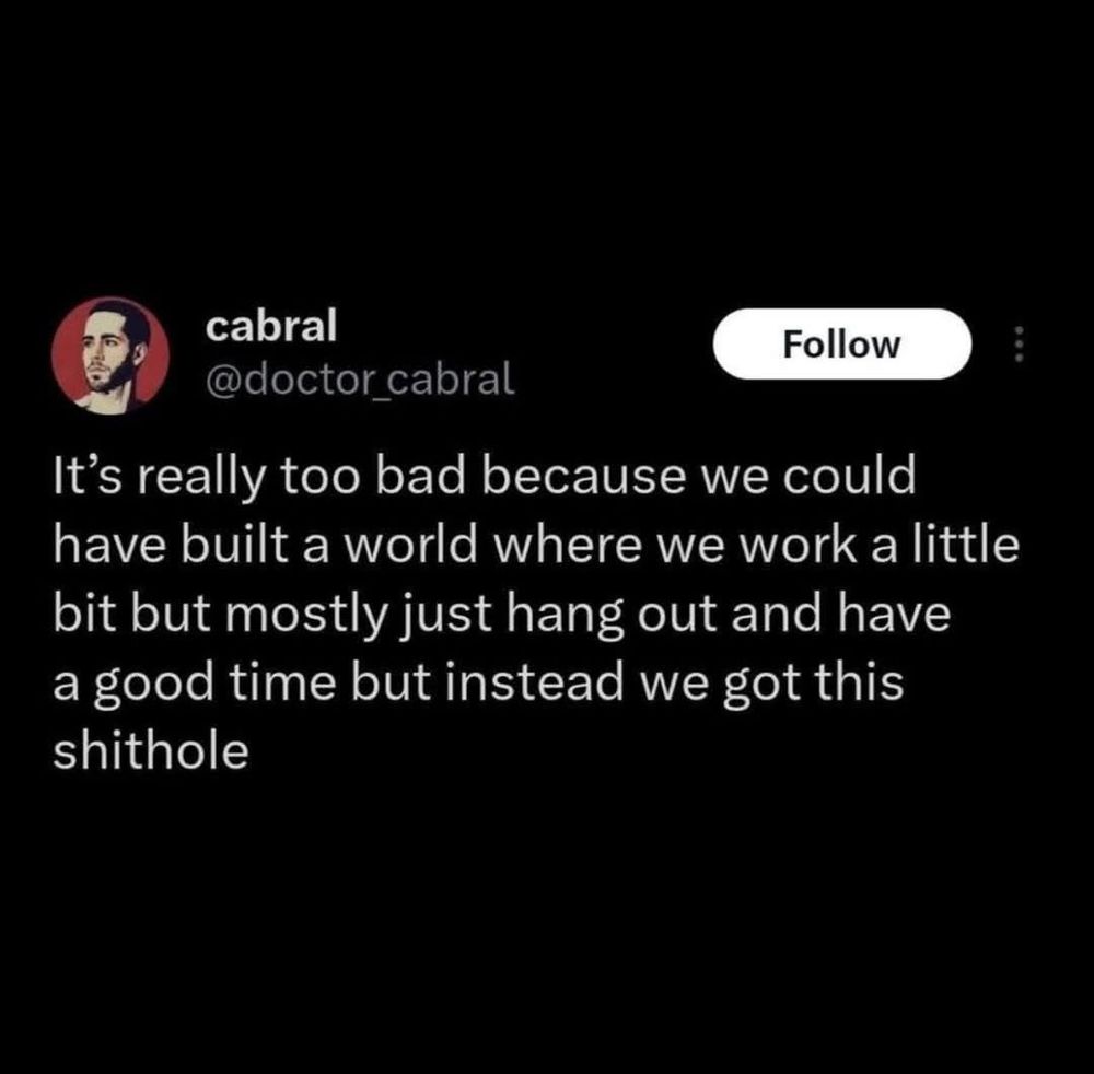 cabral
Follow
@doctor_cabral
It's really too bad because we could have built a world where we work a little bit but mostly just hang out and have a good time but instead we got this shithole