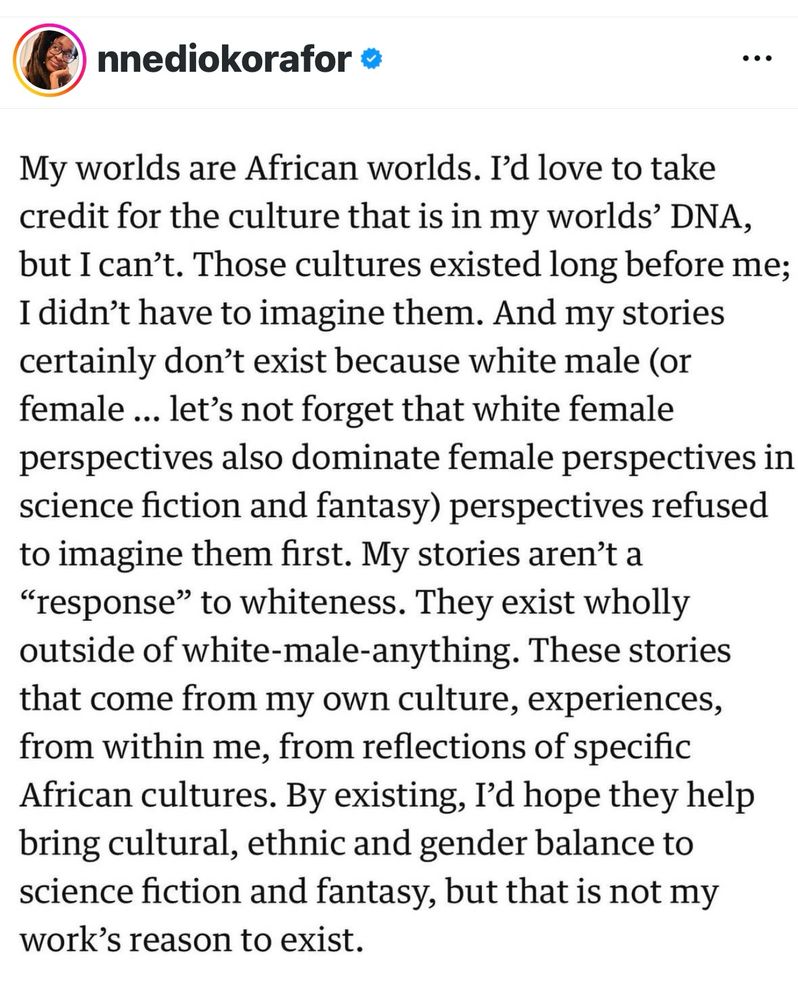 My worlds are African worlds. I'd love to take credit for the culture that is in my worlds' DNA, but I can't. Those cultures existed long before me;I didn't have to imagine them. And my stories certainly don't exist because white male (or female ... let's not forget that white female perspectives also dominate female perspectives in science fiction and fantasy) perspectives refused to imagine them first. My stories aren't a " to whiteness. They exist wholly outside of white-male-anything. These stories that come from my own culture, experiences, from within me, from reflections of specific African cultures. By existing, I'd hope they help bring cultural, ethnic and gender balance to science fiction and fantasy, but that is not my work's reason to exist.