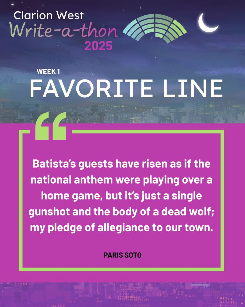 Background image shows a crescent moon over a futuristic city. Above, text reads: Clarion West Write-a-thon 2025. Center, text reads: Week 1 Favorite Line: "Batista’s guests have risen as if the national anthem were playing over a home game, but it’s just a single gunshot and the body of a dead wolf; my pledge of allegiance to our town." Paris Soto