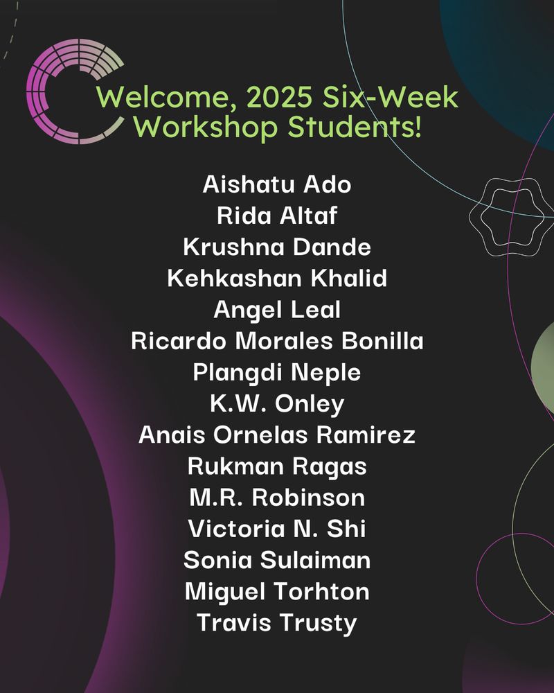 A graphic that reads:
Welcome, 2025 Six-Week Workshop Students!
Aishatu Ado
Rida Altaf
Krushna Dande
Kehkashan Khalid
Angel Leal
Ricardo Morales Bonilla
Plangdi Neple
K.W. Onley
Anais Ornelas Ramirez
Rukman Ragas
M.R. Robinson
Victoria N. Shi
Sonia Sulaiman
Miguel Torhton
Travis Trusty