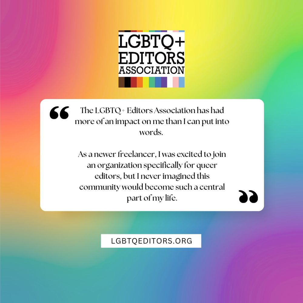 “The LGBTQ+ Editors Association has had more of an impact on me than I can put into words. As a newer freelancer, I was excited to join an organization specifically for queer editors, but I never imagined this community would become such a central part of my life.” Learn more about the LGBTQ Editors Association at http://LGBTQEditors.org.