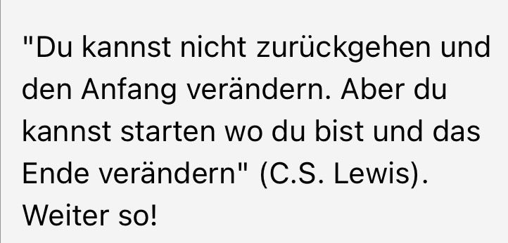 "Du kannst nicht zurückgehen und den Anfang verändern. Aber du kannst starten wo du bist und das Ende verändern" (C.S. Lewis).
Weiter so!