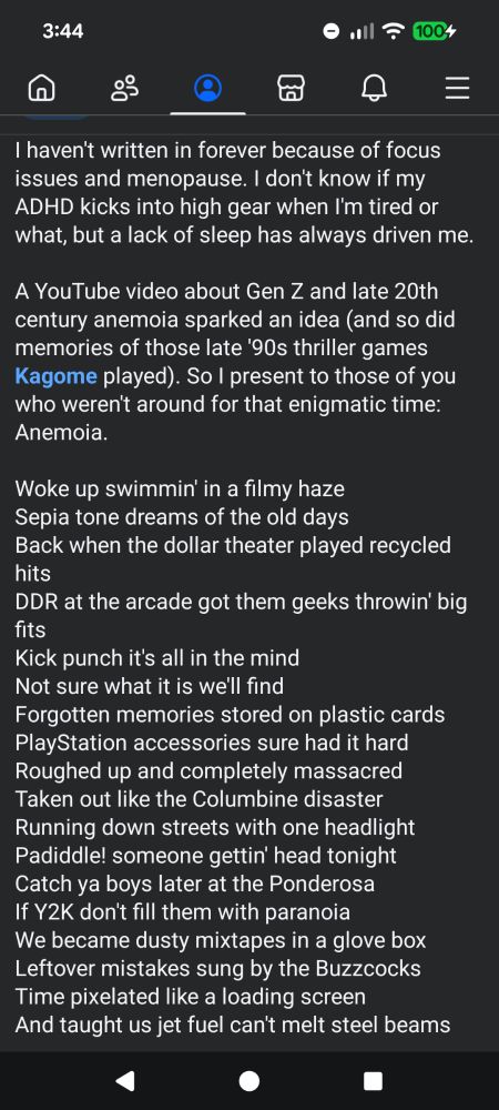 I haven't written in forever because of focus issues and menopause. I don't know if my ADHD kicks into high gear when I'm tired or what, but a lack of sleep has always driven me. 

A YouTube video about Gen Z and late 20th century anemoia sparked an idea (and so did memories of those late '90s thriller games Kagome played). So I present to those of you who weren't around for that enigmatic time: Anemoia.

Woke up swimmin' in a filmy haze 
Sepia tone dreams of the old days 
Back when the dollar theater played recycled hits
DDR at the arcade got them geeks throwin' big fits
Kick punch it's all in the mind 
Not sure what it is we'll find
Forgotten memories stored on plastic cards
PlayStation accessories sure had it hard 
Roughed up and completely massacred 
Taken out like the Columbine disaster
Running down streets with one headlight
Padiddle! someone gettin' head tonight
Catch ya boys later at the Ponderosa 
If Y2K don't fill them with paranoia
We became dusty mixtapes in a glove box
Leftover mistakes sung by the Buzzcocks
Time pixelated like a loading screen
And taught us jet fuel can't melt steel beams