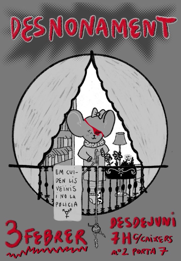 Cartel donde se ve en blanco y negro dibujada una ratoncita con un lacito en la cabeza, un parche rojo con el símbolo okupa, un vestido, medias de rayas, calcetines diferentes entre si

Al fondo se ve una estantería con libros y una lampara de pie, y delante una barandilla negra de balcón de la que cuelga un macetero con unas flores y un cartel que pone "em cuiden lis veïnis i no la policia" y el simbolo trans", unas cortinas cierran el dibujo

La ratoncita sujeta con un cordel un manojo de llaves sobre la barandilla

En rojo aparecen "Desnonament" coronando el cartel y los datos de la convocatoria "3 Febrer, Desdejuni a les 7h, c/ Caixers n°2 porta 7"