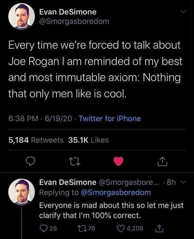 @smorgasboredom tweet: 
Every time we're forced to talk about Joe Rogan I am removed of my best and most immutable axiom: nothing that only men like is cool. 

Second tweet:
Everyone is mad about this so let me just clarify that I'm 100% correct. 