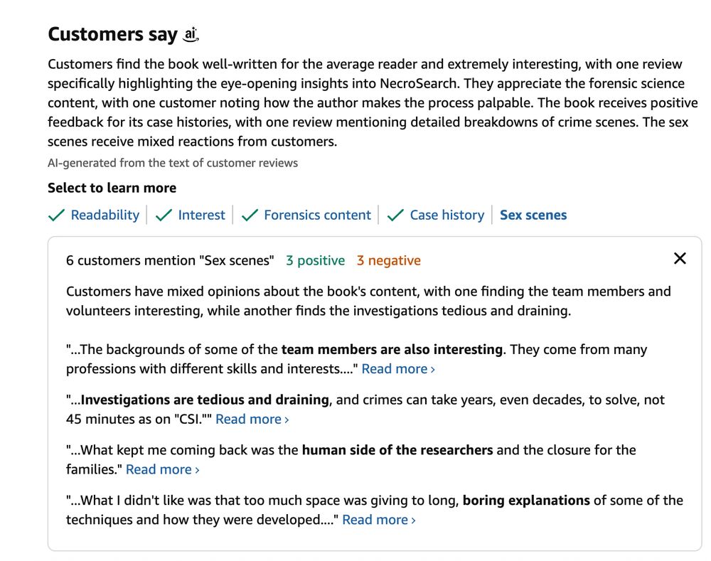 Customers find the book well-written for the average reader and extremely interesting, with one review specifically highlighting the eye-opening insights into NecroSearch. They appreciate the forensic science content, with one customer noting how the author makes the process palpable. The book receives positive feedback for its case histories, with one review mentioning detailed breakdowns of crime scenes. The sex scenes receive mixed reactions from customers.

AI-generated from the text of customer reviews.

6 customers mention "Sex scenes"
3 positive
3 negative

Customers have mixed opinions about the book's content, with one finding the team members and volunteers interesting, while another finds the investigations tedious and draining.

"...The backgrounds of some of the team members are also interesting. They come from many professions with different skills and interests...." 

"...Investigations are tedious and draining, and crimes can take years, even decades, to solve, not 45 minutes as on "CSI.""

"...What kept me coming back was the human side of the researchers and the closure for the families."

"...What I didn't like was that too much space was giving to long, boring explanations of some of the techniques and how they were developed...."