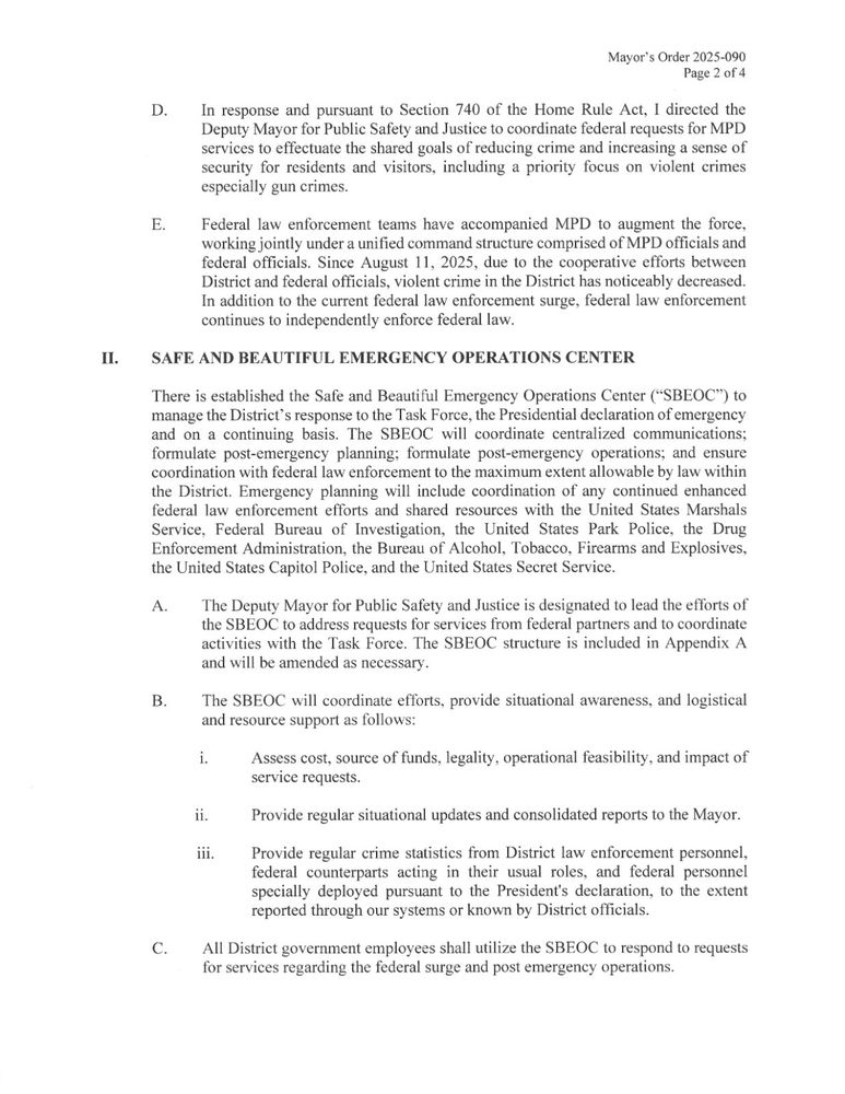 Mayor's Order 2025-090 Page 2 of 4 D. In response and pursuant to Section 740 of the Home Rule Act, I directed the Deputy Mayor for Public Safety and Justice to coordinate federal requests for MPD services to effectuate the shared goals of reducing crime and increasing a sense of security for residents and visitors, including a priority focus on violent crimes especially gun crimes. E. Federal law enforcement teams have accompanied MPD to augment the force, working jointly under a unified command structure comprised of MPD officials and federal officials. Since August 11, 2025, due to the cooperative efforts between District and federal officials, violent crime in the District has noticeably decreased. In addition to the current federal law enforcement surge, federal law enforcement continues to independently enforce federal law. Π. SAFE AND BEAUTIFUL EMERGENCY OPERATIONS CENTER There is established the Safe and Beautiful Emergency Operations Center (