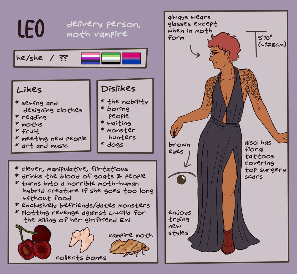Reference sheet of my OC Leo. He is a delivery person and moth vampire, uses he/she pronouns, is of unknown age, and is genderfluid, aromantic, and bisexual. He likes sewing and designing clothes, reading, moths, fruit, meeting new people, and art and music. He dislikes the nobility, boring people, waiting, monster hunters, and dogs. He is clever, manipulative, and flirtatious. He drinks the blood of goats and people and turns into a horrible moth-human hybrid creature if he goes too long without eating. He exclusively befriends/dates monsters. He is plotting revenge against Lucilia the monster hunter for the killing of her girlfriend Emi. There are pictures of cherries, a dog tooth, and a vampire moth. On the right is a picture of him. He is about 178 centimeters tall, and he is slim with short red hair, brown eyes, round glasses, and floral tattoos that cover his chest and upper arms. He is wearing a sleeveless black dress with a deep V and a slit up the side, along with red boots. He always wears glasses except in moth form. He also has top surgery scars hidden by the tattoos. He enjoys trying new styles.