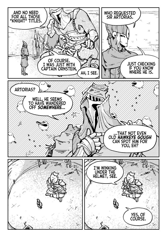 "And no need for all those 'knight' titles."
"Of course. I was just with Captain Ornstein,"
"Ah, I see."
"Who requested Sir Artorias. Just checking if you know where he is."
"Artorias? Well, he seems to have wandered off somewhere... that not even old Hawkeye Gough can spot him for you, eh?"
"I'm winking under the helmet, see."
"Yes, of course."