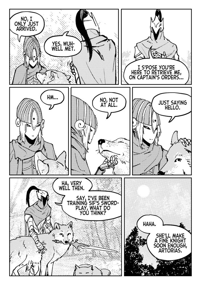 "No, I only just arrived."
"Yes, wuh- well met."
"I s'pose you're here to retrieve me, on captain's orders..."
"Hm..."
"No, not at all."
"Just saying hello."
"Ha, very well then. Say, I've been training Sif's swordplay, what do you think?"
"Haha. She'll make a fine knight soon enough, Artorias."