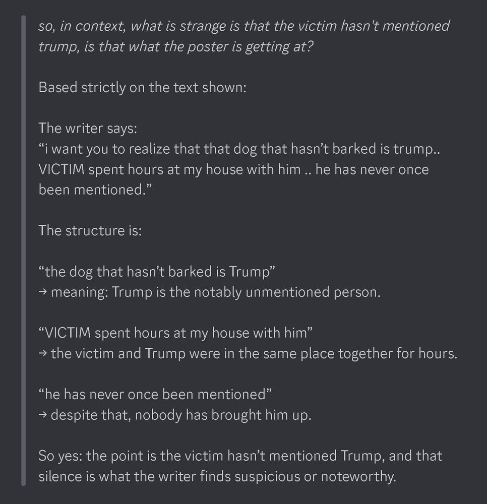 so, in context, what is strange is that the victim hasn't mentioned trump, is that what the poster is getting at?

Based strictly on the text shown:

The writer says:
“i want you to realize that that dog that hasn’t barked is trump.. VICTIM spent hours at my house with him .. he has never once been mentioned.”

The structure is:

“the dog that hasn’t barked is Trump”
→ meaning: Trump is the notably unmentioned person.

“VICTIM spent hours at my house with him”
→ the victim and Trump were in the same place together for hours.

“he has never once been mentioned”
→ despite that, nobody has brought him up.

So yes: the point is the victim hasn’t mentioned Trump, and that silence is what the writer finds suspicious or noteworthy.