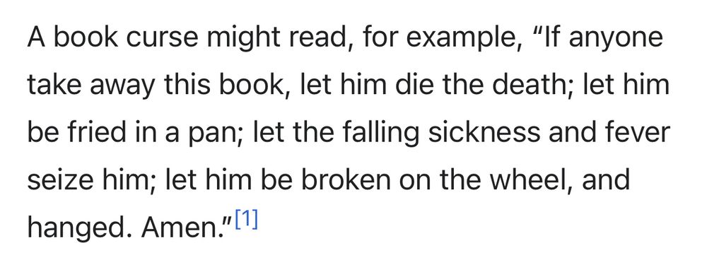 A book curse might read, for example, “If anyone take away this book, let him die the death; let him be fried in a pan; let the falling sickness and fever seize him; let him be broken on the wheel, and hanged. Amen.”