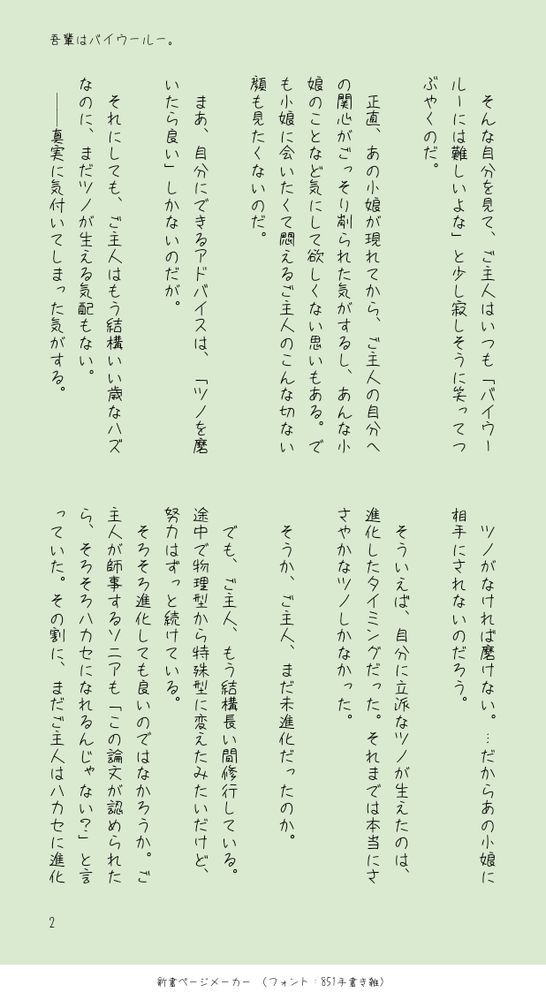 　そんな自分を見て、ご主人はいつも「バイウールーには難しいよな」と少し寂しそうに笑ってつぶやくのだ。
　
　正直、あの小娘が現れてから、ご主人の自分への関心がごっそり削られた気がするし、あんな小娘のことなど気にして欲しくない思いもある。でも小娘に会いたくて悶えるご主人のこんな切ない顔も見たくないのだ。
　
　まあ、自分にできるアドバイスは、「ツノを磨いたら良い」しかないのだが。
　
　それにしても、ご主人はもう結構いい歳なハズなのに、まだツノが生える気配もない。
　││真実に気付いてしまった気がする。
　ツノがなければ磨けない。…だからあの小娘に相手にされないのだろう。
　
　そういえば、自分に立派なツノが生えたのは、進化したタイミングだった。それまでは本当にささやかなツノしかなかった。
　
　そうか、ご主人、まだ未進化だったのか。
　
　でも、ご主人、もう結構長い間修行している。途中で物理型から特殊型に変えたみたいだけど、努力はずっと続けている。
　そろそろ進化しても良いのではなかろうか。ご主人が師事するソニアも「この論文が認められたら、そろそろハカセになれるんじゃない？」と言っていた。その割に、まだご主人はハカセに進化