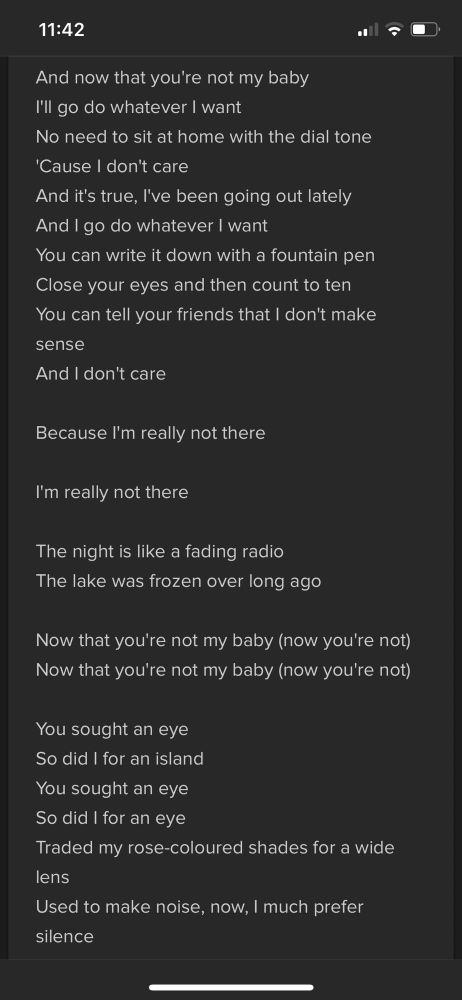 And now that you're not my baby 
I'll go do whatever I want 
No need to sit at home with the dial tone 
'Cause I don't care 
And it's true, I've been going out lately 
And I go do whatever I want 
You can write it down with a fountain pen 
Close your eyes and then count to ten 
You can tell your friends that I don't make sense 
And I don't care

Because I'm really not there

I'm really not there

The night is like a fading radio 
The lake was frozen over long ago

Now that you're not my baby (now you're not) 
Now that you're not my baby (now you're not)

You sought an eye 
So did I for an island 
You sought an eye 
So did I for an eye 
Traded my rose-coloured shades for a wide lens 
Used to make noise, now, I much prefer silence