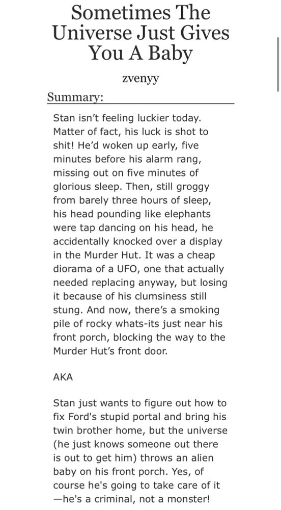 Fic Title: Sometimes The Universe Just Gives You A Baby
By: zvenyy 
Summary: Stan isn’t feeling luckier today. Matter of fact, his luck is shot to shit! He’d woken up early, five minutes before his alarm rang, missing out on five minutes of glorious sleep. Then, still groggy from barely three hours of sleep, his head pounding like elephants were tap dancing on his head, he accidentally knocked over a display in the Murder Hut. It was a cheap diorama of a UFO, one that actually needed replacing anyway, but losing it because of his clumsiness still stung. And now, there’s a smoking pile of rocky whats-its just near his front porch, blocking the way to the Murder Hut’s front door.

AKA

Stan just wants to figure out how to fix Ford's stupid portal and bring his twin brother home, but the universe (he just knows someone out there is out to get him) throws an alien baby on his front porch. Yes, of course he's going to take care of it—he's a criminal, not a monster!