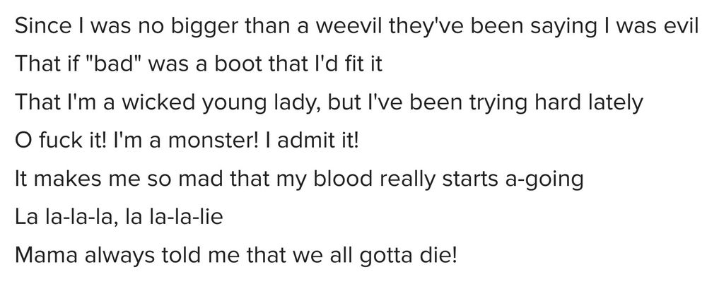 Lyrics from one verse of The Curse of Millhaven.
Since I was no bigger than a weevil they've been saying I was evil
That if "bad" was a boot that I'd fit it
That I'm a wicked young lady, but I've been trying hard lately
O fuck it! I'm a monster! I admit it!
It makes me so mad that my blood really starts a-going
La la-la-la, la la-la-lie
Mama always told me that we all gotta die!