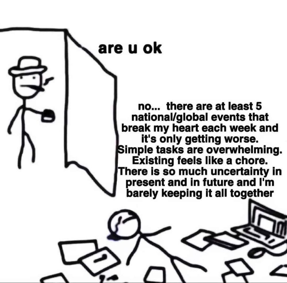 are u ok

no... there are at least 5 national/global events that break my heart each week and it's only getting worse. Simple tasks are overwhelming. Existing feels like a chore. There is so much uncertainty in present and in future and I'm barely keeping it all together