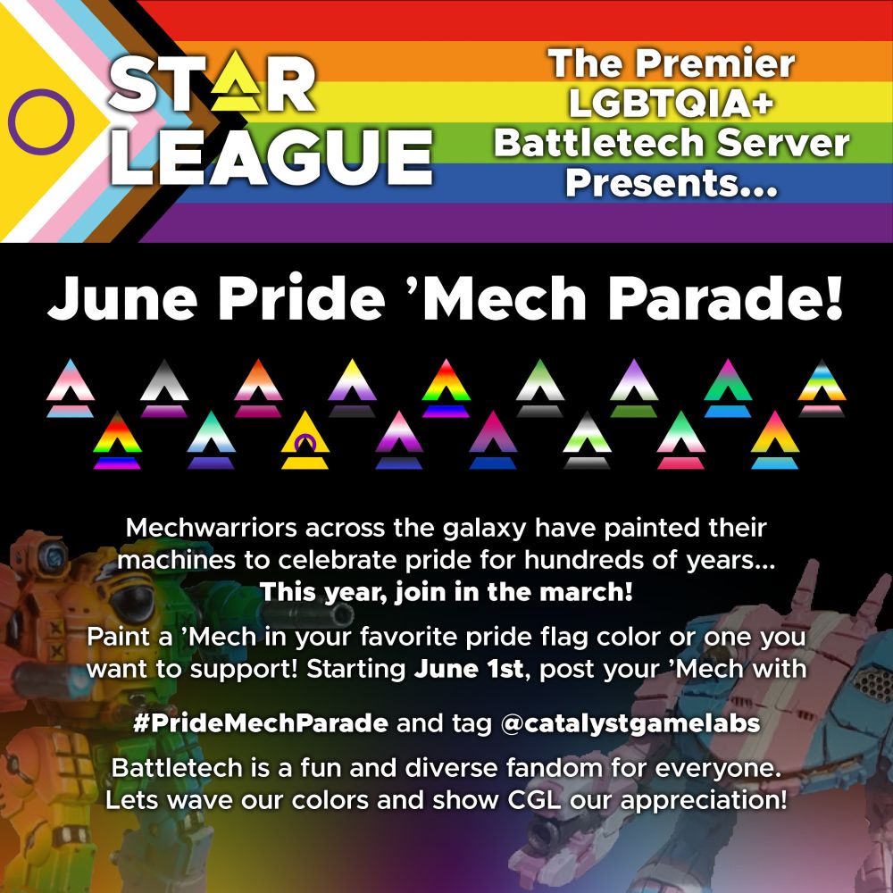 STAR LEAGUE, the premier LGBTQIA+ Battletech discord server presents the June Pride 'Mech Parade!
Mechwarriors across the galaxy have painted their machines to celebrate pride for hundreds of years. This year, join in the march!
Paint a 'Mech in your favorite pride flag color or one you want to support! Starting June 1st, post your 'Mech with #PrideMechParade and tag @catalystgamelabs.
Battletech is a fun and diverse fandom for everyone. Lets wave our colors and show CGL our appreciation!