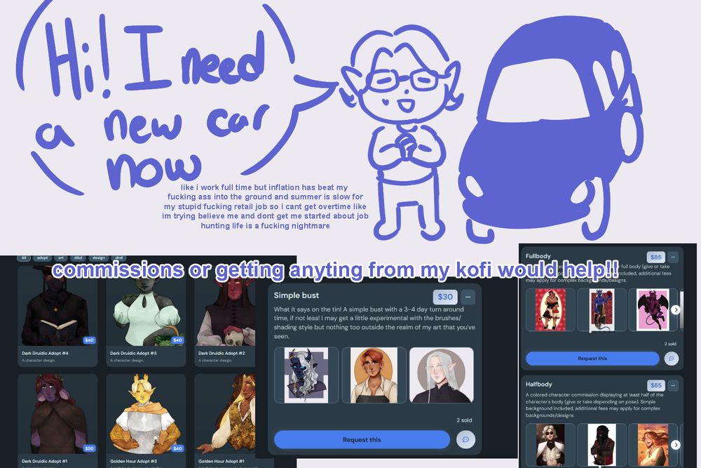 An image of a cartoon sona of the artist standing next to a doodled car. A speech bubble next to the sona reads: Hi! I need a new car now" and below in a smaller font: "like i work full time but inflation has beat my 
fucking ass into the ground and summer is slow for
my stupid fucking retail job so i cant get overtime like
im trying believe me and dont get me started about job
hunting life is a fucking nightmare". 

Below that are screenshots of the artists ko-fi shop including adopts and various commission prices. Overlayed over these is the text "commissions or getting anything from my kofi would help!!"
