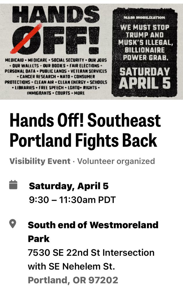 SE Portland’s Hands Off Mass Protest. Saturday, 5 Apr, 9:30 am-11:30am, South end of Westmoreland Park, 7530 SE 22nd St, at the intersection with SE Nehalem St. Then, continue with the Downtown PDX protest at noon! Carpool or take TriMet Orange Line (closest stop is SE Bybee Blvd MAX stop, about a half mile walk), line 19 (closest westbound stop at SE Bybee and 22nd Ave), or line 40 (closest stop at SE Tacoma and 17th).