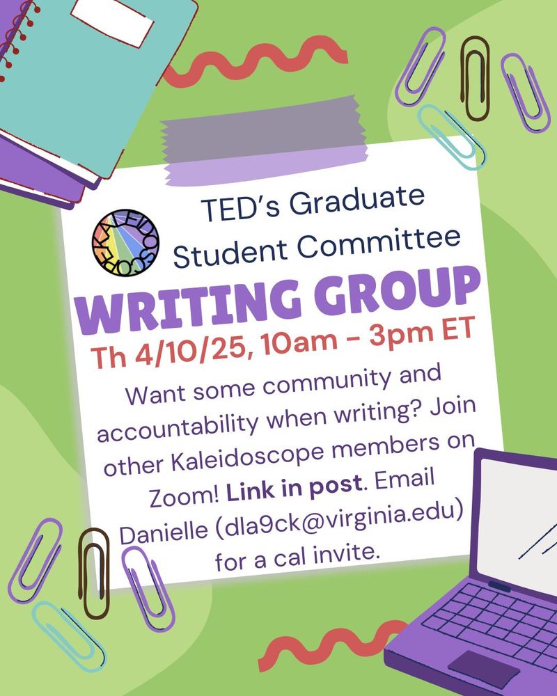  A colorful flyer for TED’s Graduate Student Committee Writing Group. It features notebooks, a laptop, and paperclips as decoration. The event is scheduled for Thursday, April 10, 2025, from 10am to 3pm ET on Zoom. The text invites Kaleidoscope members to join for writing community and accountability. It says, “Link in post. Email Danielle (dla9ck@virginia.edu) for a cal invite.” A circular Kaleidoscope logo is displayed near the top. The design has a playful, student-oriented aesthetic with pastel colors.