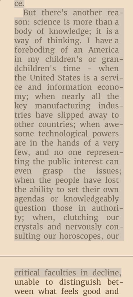 But there's another reason: science is more than a body of knowledge; it is a way of thinking. I have a foreboding of an America in my children's or grandchildren's time - when the United States is a service and information economy; when nearly all the key manufacturing industries have slipped away to other countries; when awesome technological powers are in the hands of a very few, and no one representing the public interest can even grasp the issues; when the people have lost the ability to set their own agendas or knowledgeably question those in authority; when, clutching our crystals and nervously consulting our horoscopes, our critical faculties in decline,