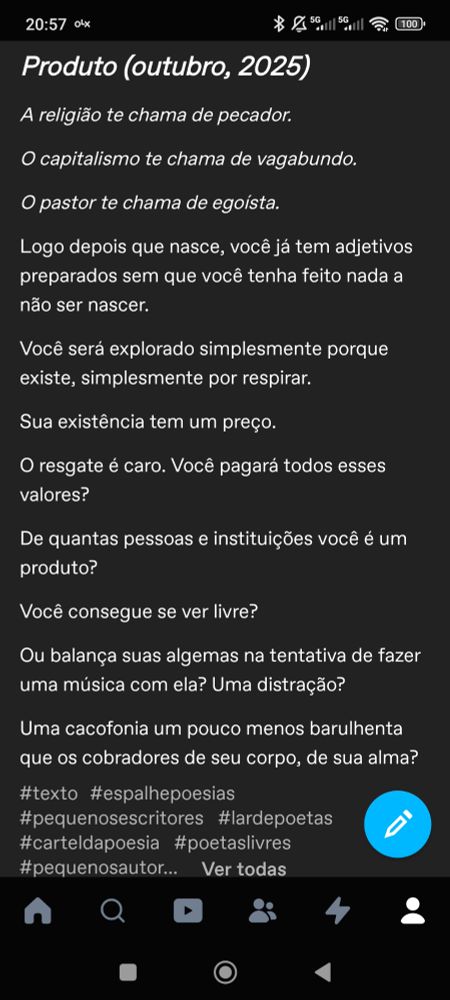 Produto (outubro, 2025)

A religião te chama de pecador.

O capitalismo te chama de vagabundo.

O pastor te chama de egoísta.

Logo depois que nasce, você já tem adjetivos preparados sem que você tenha feito nada a não ser nascer.

Você será explorado simplesmente porque existe, simplesmente por respirar.

Sua existência tem um preço.

O resgate é caro. Você pagará todos esses valores?

De quantas pessoas e instituições você é um produto?

Você consegue se ver livre?

Ou balança suas algemas na tentativa de fazer uma música com ela? Uma distração?

Uma cacofonia um pouco menos barulhenta que os cobradores de seu corpo, de sua alma?