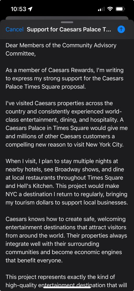 10:53 1
Cancel Support for Caesars Palace T...
Dear Members of the Community Advisory Committee,
As a member of Caesars Rewards, I'm writing to express my strong support for the Caesars Palace Times Square proposal.
I've visited Caesars properties across the country and consistently experienced world-class entertainment, dining, and hospitality. A Caesars Palace in Times Square would give me and millions of other Caesars customers a compelling new reason to visit New York City.
When I visit, I plan to stay multiple nights at nearby hotels, see Broadway shows, and dine at local restaurants throughout Times Square and Hell's Kitchen. This project would make NYC a destination I return to regularly, bringing my tourism dollars to support local businesses.
Caesars knows how to create safe, welcoming entertainment destinations that attract visitors from around the world. Their properties always integrate well with their surrounding communities and become economic engines that benefit everyone.
This project represents exactly the kind of high-quality entertainment destination that will draw visitors like me to experience all that New York has to offer. I encourage you to support this exciting opportunity.

Best regards,
