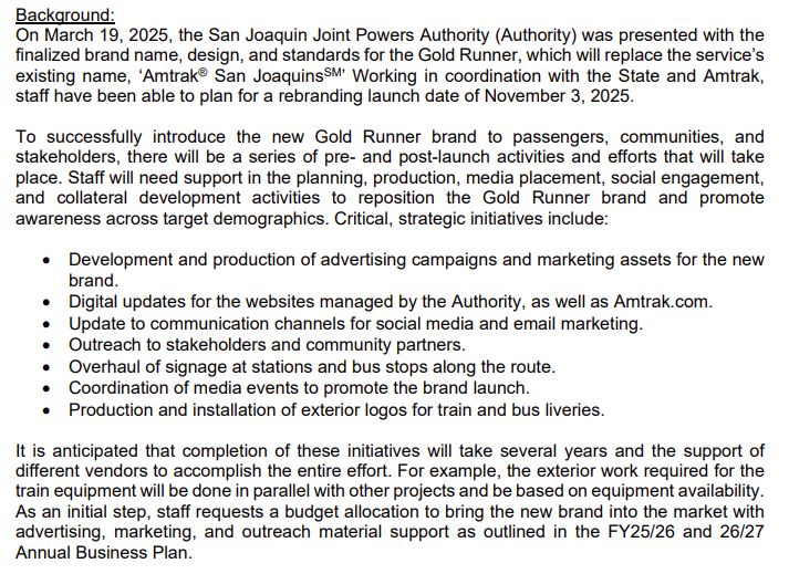 Background:
On March 19, 2025, the San Joaquin Joint Powers Authority (Authority) was presented with the 
finalized brand name, design, and standards for the Gold Runner, which will replace the service’s 
existing name, ‘Amtrak® San JoaquinsSM’ Working in coordination with the State and Amtrak, 
staff have been able to plan for a rebranding launch date of November 3, 2025.
To successfully introduce the new Gold Runner brand to passengers, communities, and 
stakeholders, there will be a series of pre- and post-launch activities and efforts that will take 
place. Staff will need support in the planning, production, media placement, social engagement, 
and collateral development activities to reposition the Gold Runner brand and promote 
awareness across target demographics. Critical, strategic initiatives include: 
• Development and production of advertising campaigns and marketing assets for the new 
brand. 
• Digital updates for the websites managed by the Authority, as well as Amtrak.com. 
• Update to communication channels for social media and email marketing. 
• Outreach to stakeholders and community partners. 
• Overhaul of signage at stations and bus stops along the route. 
• Coordination of media events to promote the brand launch.
• Production and installation of exterior logos for train and bus liveries. 
It is anticipated that completion of these initiatives will take several years and the support of
different vendors to accomplish the entire effort. For example, the exterior work required for the 
train equipment will be done in parallel with other projects and be based on equipment availability. 
As an initial step, staff requests a budget allocation to bring the new brand into the market with 
advertising, marketing, and outreach material support as outlined in the FY25/26 and 26/27 
Annual Business Plan.
