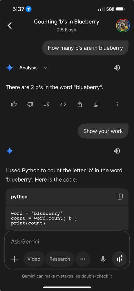 5:37
1
• 5G:
<
Counting 'b's in Blueberry
2.5 Flash
How many b's are in blueberry
Analysis
く
There are 2 b's in the word "blueberry".
=1X
く>
山
Show your work
더)
l used Python to count the letter 'b' in the word
'blueberry'. Here is the code:
python
word = 'blueberry'
count
= word.count ('b')
print ( count)
L
Ask Gemini
+
Video
Research
...
小
Gemini can make mistakes, so double-check it