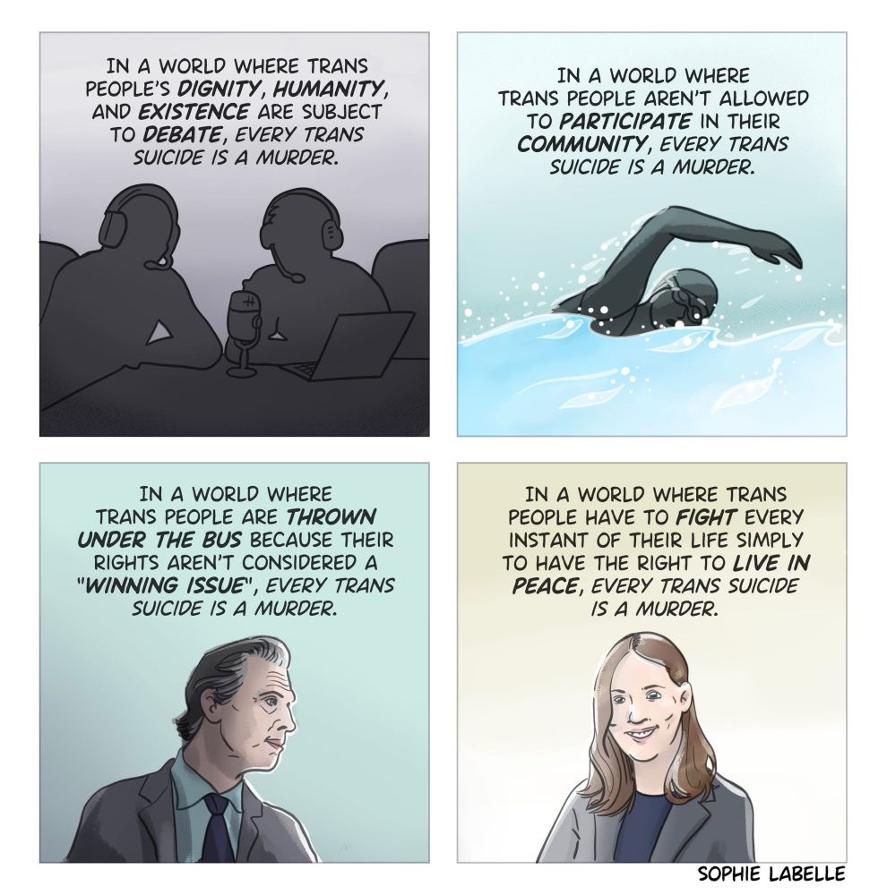 In a world where trans people’s dignity, humanity, and existence are subject to debate, every trans suicide is a murder.

In a world where trans people aren’t allowed to participate in their community, every trans suicide is a murder.

In a world where trans people are thrown under the bus because their rights aren’t considered a “winning issue,” every trans suicide is a murder.

In a world where trans people have to fight every instant of their life simply to have the right to live in peace, every trans suicide is a murder. 