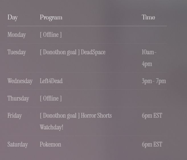 Monday	[ Offline ]	 
Tuesday	[ Donothon goal ] DeadSpace	10am-4pm
Wednesday	Left4Dead	3pm- 7pm
Thursday	[ Offline ]	 
Friday	[ Donothon goal ] Horror Shorts Watchday!	6pm EST
Saturday	Pokemon	6pm EST
