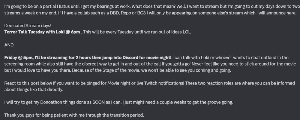 Secondary message, cause I wanted to send these in succession because I REALLY don't want to ping the whole server more than once a week. 

I'm going to be on a partial Hiatus until I get my bearings at work. What does that mean? Well, I want to stream but I'm going to cut my days down to two streams a week on my end. If I have a collab such as a DBD, Repo or BG3 I will only be appearing on someone else's stream which I will announce here. 

Dedicated Stream days! 
Terror Talk Tuesday with Loki @ 6pm . This will be every Tuesday until we run out of ideas LOL

AND

Friday @ 5pm, I'll be streaming for 2 hours then jump into Discord for movie night! I can talk with Loki or whoever wants to chat outloud in the screening room while also still have the discreet way to get in and out of the call if you gotta go! Never feel like you need to stick around for the movie but I would love to have you there. Because of the Stage of the movie, we won't be able to see you coming and going. 

React to this post below if you want to be pinged for Movie night or live Twitch notifications! These two reaction roles are where you can be informed about things like that directly. 

I will try to get my Donoathon things done as SOON as I can. I just might need a couple weeks to get the groove going.

Thank you guys for being patient with me through the transition period.