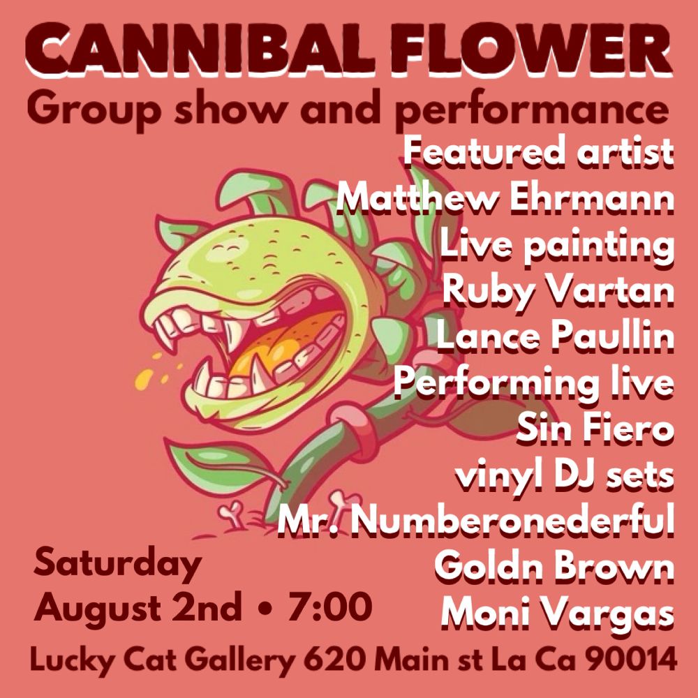 CANNIBAL FLOWER Group show and performance
Featured artist
Matthew Ehrmann
Live painting: Ruby Vartan, Lance Paullin
Performing live: Sin Fiero 
viny. DJ sets:
Mr. Numberonederful, Goldn Brown, Moni Vargas

Saturday August 2nd • 7:00pm
Lucky Cat Gallery 620 Main St LA CA 90014