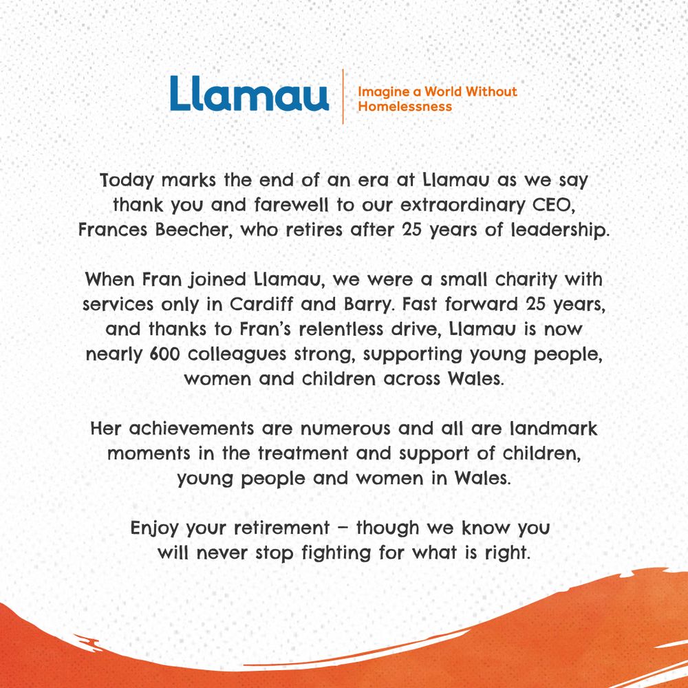 Text that reads "Today marks the end of an era at Llamau as we say thank you and farewell to our extraordinary CEO, Frances Beecher, who retires after 25 years of leadership.
 
When Fran joined Llamau, we were a small charity with services only in Cardiff and Barry. Fast forward 25 years, and thanks to Fran’s relentless drive, Llamau is now nearly 600 colleagues strong, supporting young people, women and children across Wales.
 
Her achievements are numerous and all are landmark moments in the treatment and support of children, young people and women in Wales.
 
Enjoy your retirement — though we know you will never stop fighting for what is right."