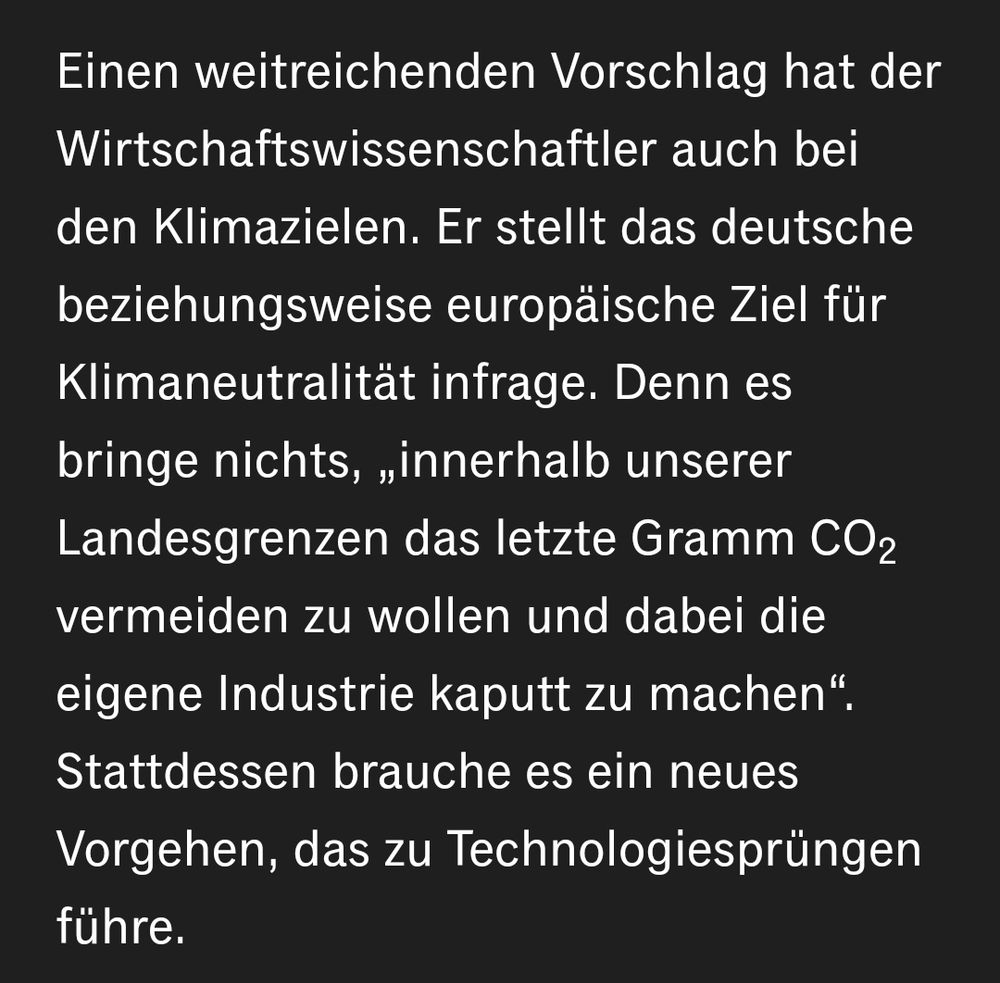 Einen weitreichenden Vorschlag hat der Wirtschaftswissenschaftler auch bei den Klimazielen. Er stellt das deutsche beziehungsweise europäische Ziel für Klimaneutralität infrage. Denn es bringe nichts, „innerhalb unserer Landesgrenzen das letzte Gramm CO2 vermeiden zu wollen und dabei die eigene Industrie kaputt zu machen“. Stattdessen brauche es ein neues Vorgehen, das zu Technologiesprüngen führe.
