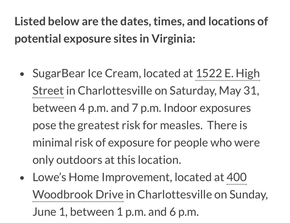 Listed below are the dates, times, and locations of potential exposure sites in Virginia:
• Sugar Bear Ice Cream, located at 1522 E. High Street in Charlottesville on Saturday, May 31, between 4 p.m. and 7 p.m. Indoor exposures pose the greatest risk for measles. There is minimal risk of exposure for people who were only outdoors at this location.
• Lowe's Home Improvement, located at 400
Woodbrook Drive in Charlottesville on Sunday, June 1, between 1 p.m. and 6 p.m.