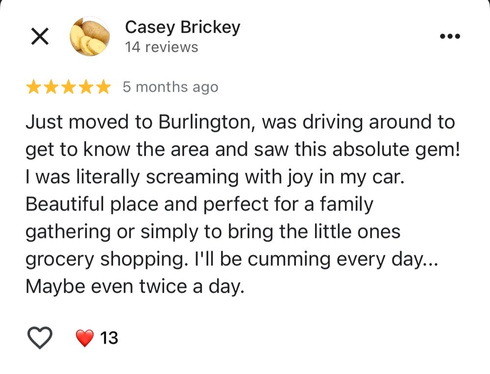 Five star review: “Just moved to Burlington, was driving around to get to know the area and saw this absolute gem!
I was literally screaming with joy in my car.
Beautiful place and perfect for a family gathering or simply to bring the little ones grocery shopping. I'll be cumming every day...
Maybe even twice a day.”