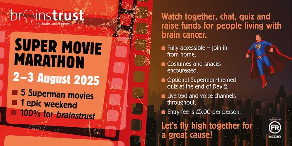 Superman movie marathon 2 & 3 August. 5 Superman movies. 1 epic weekend. 100% for Brainstrust. Watch together, chat, quiz and raise funds for people living with brain cancer. Fully accessible, join in from home. Costumes and snacks encouraged. Optional superman quiz. Live text and voice channels throughout. Entry fee £5 per person. Let's fly high together for a great cause!