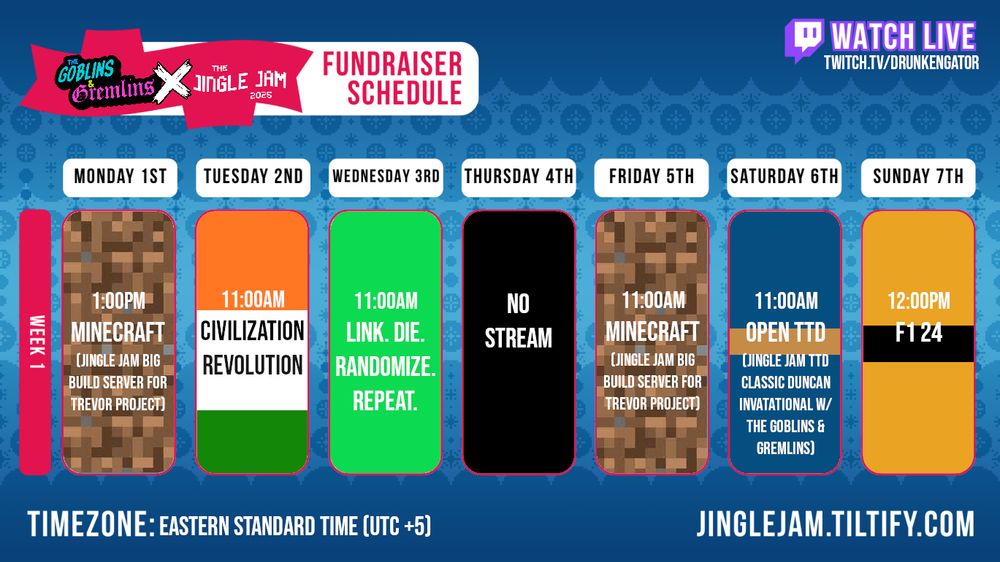 A festive blue background with a logo reading 'Goblins & Gremlins X Jingle Jam 2005 Fundraising Schedule', along with a schedule of streams reading:

"Monday Dec 1st @ 1pm: Minecraft (Jingle Jam Big Build Server for Trevor Project)
Tuesday Dec 2nd @ 11am: Civilization Revolution
Wednesday Dec 3rd @ 11am: Link. Die. Randomize. Repeat.
Thursday Dec 4th: No Stream
Friday Dec 5th @ 11am: Minecraft (Jingle Jam Big Build Server for Trevor Project)
Saturday Dec 6th @ 11am: Open TTD (Jingle Jam TTD Classic Duncan Invitational w/ the Goblins & Gremlins)
Sunday Dec 7th @ 12pm: F1 24"

(NOTE: All times EDST/UTC -5 and subject to change, and fundraising links will be available after 12pm Dec 1st.)
