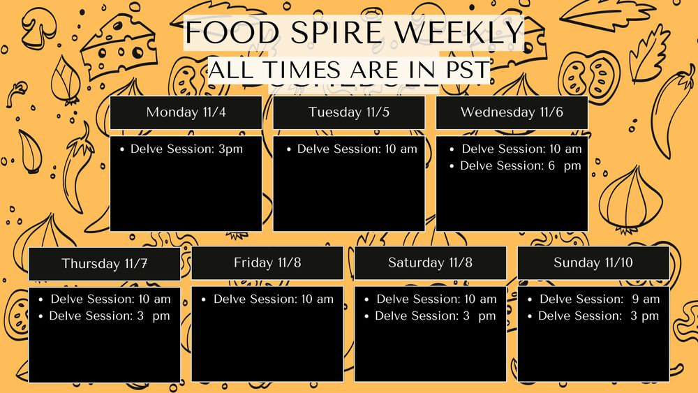 On a yellow background with a food pattern are individual boxes laying out a weekly schedule for available Foodspire books

Monday 11/4: Delve session: 3 pm PST
Tuesday 11/5: Delve session 10 am PST
Wednesday 11/6: Delve session 10 am PST & 3 pm PST
Thursday 11/7: Delve session 10 am PST
Friday 11/8: Delve session 10 am PST
Saturday 11/9  Delve session 10 am PST & 3 pm PST
Sunday 11/10  Delve session 9 am PST & 3 pm PST