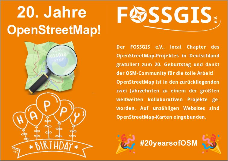 Grafik zeigt auf orangenem HIntergrund den Schriftzug "20. Jahre OpenStreetMap!" und "Der FOSSGIS e.V., local Chapter des OpenStreetMap-Projektes in Deutschland gratuliert zum 20. Geburtstag und dankt der OSM-Community für die tolle Arbeit! OpenStreetMap ist in den zurückliegenden zwei Jahrzehnten zu einem der größten weltweiten kollaborativen Projekte geworden. Auf unzähligen Websites sind OpenStreetMap-Karten eingebunden.", das OSM-Logo, das FOSSGIS-Vereinslogo sowie ein Pic mit Happy Birthday und #20yearsofOSM.