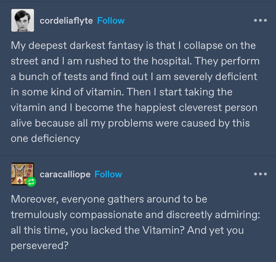 A tumblr post from a user “cordeliaflyte” that reads: My deepest darkest fantasy is that I collapse on the street and I am rushed to the hospital. They perform a bunch of tests and find out I am severely deficient in some kind of vitamin. Then I start taking the vitamin and I become the happiest cleverest person alive because all my problems were caused by this one deficiency

Response from user “caracalliope” adding to the fantasy: Moreover, everyone gathers around to be tremulously compassionate and discreetly admiring: all this time, you lacked the Vitamin? And yet you persevered?
